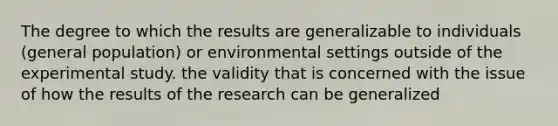 The degree to which the results are generalizable to individuals (general population) or environmental settings outside of the experimental study. the validity that is concerned with the issue of how the results of the research can be generalized