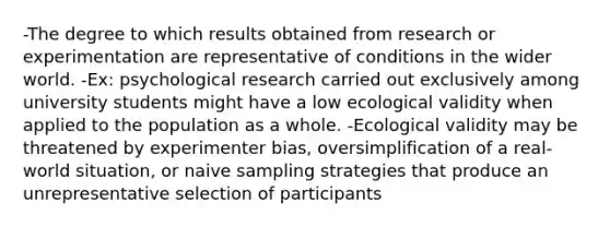 -The degree to which results obtained from research or experimentation are representative of conditions in the wider world. -Ex: psychological research carried out exclusively among university students might have a low ecological validity when applied to the population as a whole. -Ecological validity may be threatened by experimenter bias, oversimplification of a real-world situation, or naive sampling strategies that produce an unrepresentative selection of participants