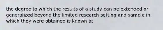 the degree to which the results of a study can be extended or generalized beyond the limited research setting and sample in which they were obtained is known as