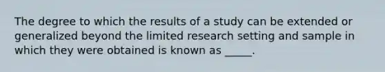 The degree to which the results of a study can be extended or generalized beyond the limited research setting and sample in which they were obtained is known as _____.