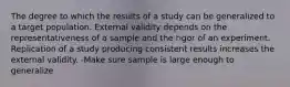 The degree to which the results of a study can be generalized to a target population. External validity depends on the representativeness of a sample and the rigor of an experiment. Replication of a study producing consistent results increases the external validity. -Make sure sample is large enough to generalize