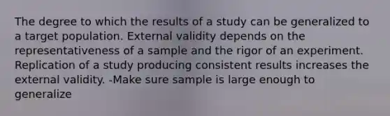 The degree to which the results of a study can be generalized to a target population. External validity depends on the representativeness of a sample and the rigor of an experiment. Replication of a study producing consistent results increases the external validity. -Make sure sample is large enough to generalize