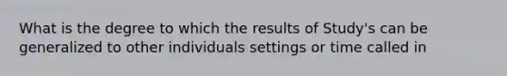 What is the degree to which the results of Study's can be generalized to other individuals settings or time called in