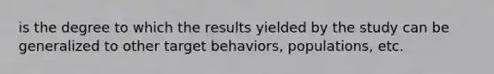 is the degree to which the results yielded by the study can be generalized to other target behaviors, populations, etc.