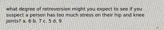 what degree of retroversion might you expect to see if you suspect a person has too much stress on their hip and knee joints? a. 6 b. 7 c. 5 d. 9