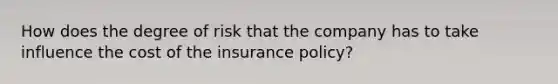 How does the degree of risk that the company has to take influence the cost of the insurance policy?