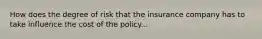 How does the degree of risk that the insurance company has to take influence the cost of the policy...