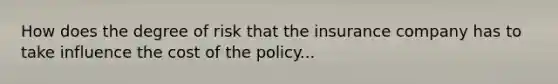 How does the degree of risk that the insurance company has to take influence the cost of the policy...