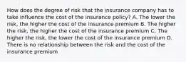 How does the degree of risk that the insurance company has to take influence the cost of the insurance policy? A. The lower the risk, the higher the cost of the insurance premium B. The higher the risk, the higher the cost of the insurance premium C. The higher the risk, the lower the cost of the insurance premium D. There is no relationship between the risk and the cost of the insurance premium