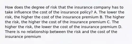 How does the degree of risk that the insurance company has to take influence the cost of the insurance policy? A. The lower the risk, the higher the cost of the insurance premium B. The higher the risk, the higher the cost of the insurance premium C. The higher the risk, the lower the cost of the insurance premium D. There is no relationship between the risk and the cost of the insurance premium