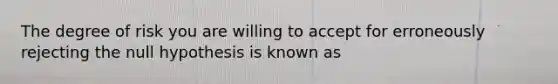 The degree of risk you are willing to accept for erroneously rejecting the null hypothesis is known as