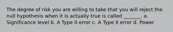 The degree of risk you are willing to take that you will reject the null hypothesis when it is actually true is called _______. a. Significance level b. A Type II error c. A Type II error d. Power