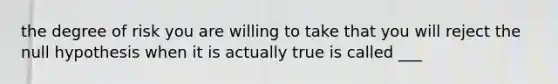 the degree of risk you are willing to take that you will reject the null hypothesis when it is actually true is called ___