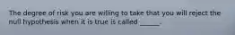 The degree of risk you are willing to take that you will reject the null hypothesis when it is true is called ______.