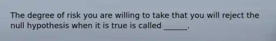 The degree of risk you are willing to take that you will reject the null hypothesis when it is true is called ______.