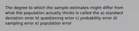 The degree to which the sample estimates might differ from what the population actually thinks is called the a) <a href='https://www.questionai.com/knowledge/kqGUr1Cldy-standard-deviation' class='anchor-knowledge'>standard deviation</a> error b) questioning error c) probability error d) sampling error e) population error