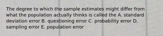 The degree to which the sample estimates might differ from what the population actually thinks is called the A. <a href='https://www.questionai.com/knowledge/kqGUr1Cldy-standard-deviation' class='anchor-knowledge'>standard deviation</a> error B. questioning error C. probability error D. sampling error E. population error