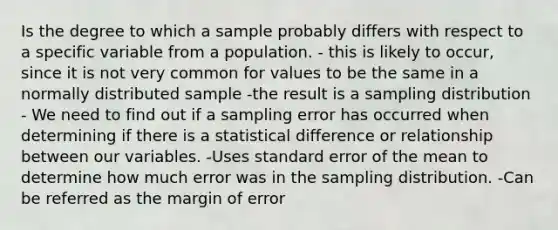 Is the degree to which a sample probably differs with respect to a specific variable from a population. - this is likely to occur, since it is not very common for values to be the same in a normally distributed sample -the result is a sampling distribution - We need to find out if a sampling error has occurred when determining if there is a statistical difference or relationship between our variables. -Uses standard error of the mean to determine how much error was in the sampling distribution. -Can be referred as the margin of error