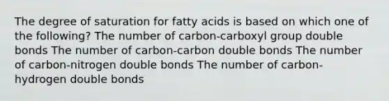 The degree of saturation for fatty acids is based on which one of the following? The number of carbon-carboxyl group double bonds The number of carbon-carbon double bonds The number of carbon-nitrogen double bonds The number of carbon-hydrogen double bonds