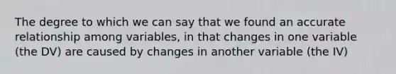 The degree to which we can say that we found an accurate relationship among variables, in that changes in one variable (the DV) are caused by changes in another variable (the IV)