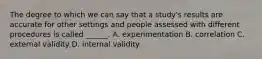 The degree to which we can say that a study's results are accurate for other settings and people assessed with different procedures is called ______. A. experimentation B. correlation C. external validity D. internal validity