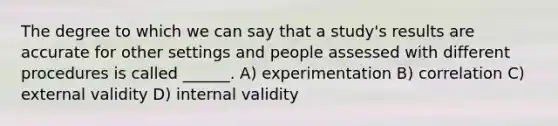 The degree to which we can say that a study's results are accurate for other settings and people assessed with different procedures is called ______. A) experimentation B) correlation C) external validity D) internal validity