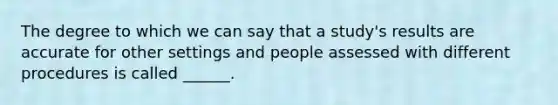 The degree to which we can say that a study's results are accurate for other settings and people assessed with different procedures is called ______.