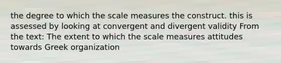 the degree to which the scale measures the construct. this is assessed by looking at convergent and divergent validity From the text: The extent to which the scale measures attitudes towards Greek organization