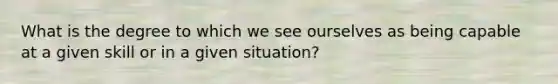 What is the degree to which we see ourselves as being capable at a given skill or in a given situation?