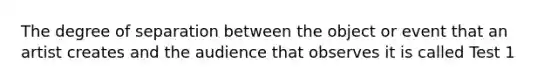 The degree of separation between the object or event that an artist creates and the audience that observes it is called Test 1