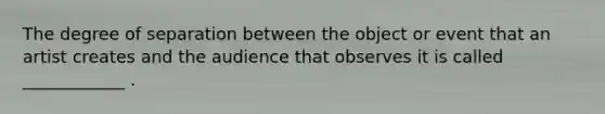 The degree of separation between the object or event that an artist creates and the audience that observes it is called ____________ .