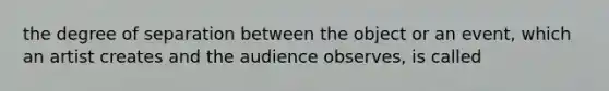 the degree of separation between the object or an event, which an artist creates and the audience observes, is called