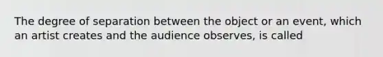 The degree of separation between the object or an event, which an artist creates and the audience observes, is called