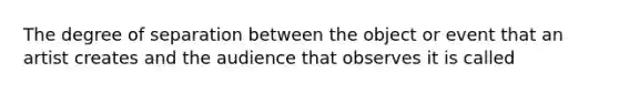 The degree of separation between the object or event that an artist creates and the audience that observes it is called