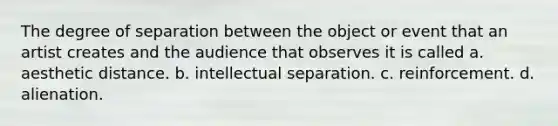 The degree of separation between the object or event that an artist creates and the audience that observes it is called a. aesthetic distance. b. intellectual separation. c. reinforcement. d. alienation.