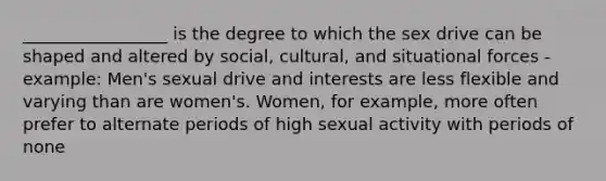 _________________ is the degree to which the sex drive can be shaped and altered by social, cultural, and situational forces - example: Men's sexual drive and interests are less flexible and varying than are women's. Women, for example, more often prefer to alternate periods of high sexual activity with periods of none