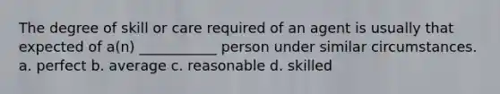 The degree of skill or care required of an agent is usually that expected of a(n) ___________ person under similar circumstances. a. perfect b. average c. reasonable d. skilled