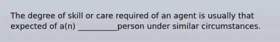 The degree of skill or care required of an agent is usually that expected of a(n) __________person under similar circumstances.