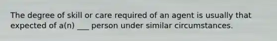 The degree of skill or care required of an agent is usually that expected of a(n) ___ person under similar circumstances.