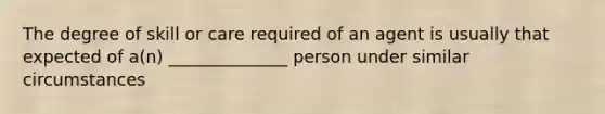 The degree of skill or care required of an agent is usually that expected of a(n) ______________ person under similar circumstances