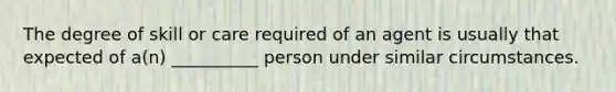 The degree of skill or care required of an agent is usually that expected of a(n) __________ person under similar circumstances.