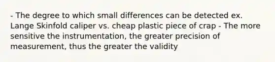 - The degree to which small differences can be detected ex. Lange Skinfold caliper vs. cheap plastic piece of crap - The more sensitive the instrumentation, the greater precision of measurement, thus the greater the validity