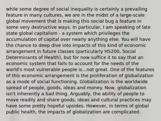 while some degree of social inequality is certainly a prevailing feature in many cultures, we are in the midst of a large-scale global movement that is making this social bug a feature in some very destructive ways. In particular, I am speaking of late state global capitalism - a system which privileges the accumulation of capital over nearly anything else. You will have the chance to deep dive into impacts of this kind of economic arrangement in future classes (particularly HS200, Social Determinants of Health), but for now suffice it to say that an economic system that fails to account for the needs of the world's most vulnerable people is...not great. One of the features of this economic arrangement is the proliferation of globalization as a mode of social functioning. Globalization is the worldwide spread of people, goods, ideas and money. Now, globalization isn't inherently a bad thing. Arguably, the ability of people to move readily and share goods, ideas and cultural practices may have some pretty hopeful upsides. However, in terms of global public health, the impacts of globalization are complicated.