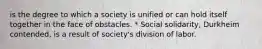 is the degree to which a society is unified or can hold itself together in the face of obstacles. * Social solidarity, Durkheim contended, is a result of society's division of labor.