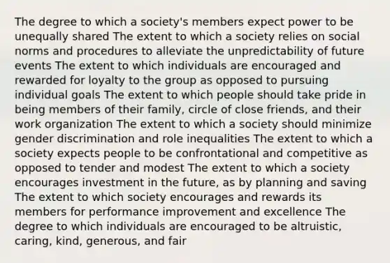 The degree to which a society's members expect power to be unequally shared The extent to which a society relies on social norms and procedures to alleviate the unpredictability of future events The extent to which individuals are encouraged and rewarded for loyalty to the group as opposed to pursuing individual goals The extent to which people should take pride in being members of their family, circle of close friends, and their work organization The extent to which a society should minimize gender discrimination and role inequalities The extent to which a society expects people to be confrontational and competitive as opposed to tender and modest The extent to which a society encourages investment in the future, as by planning and saving The extent to which society encourages and rewards its members for performance improvement and excellence The degree to which individuals are encouraged to be altruistic, caring, kind, generous, and fair