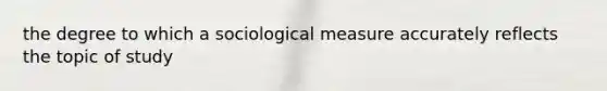 the degree to which a sociological measure accurately reflects the topic of study