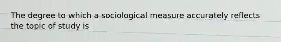 The degree to which a sociological measure accurately reflects the topic of study is