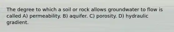 The degree to which a soil or rock allows groundwater to flow is called A) permeability. B) aquifer. C) porosity. D) hydraulic gradient.