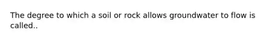 The degree to which a soil or rock allows groundwater to flow is called..