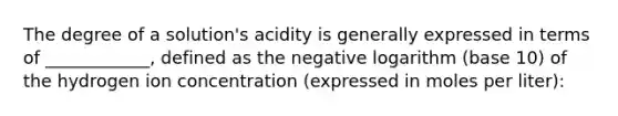 The degree of a solution's acidity is generally expressed in terms of ____________, defined as the negative logarithm (base 10) of the hydrogen ion concentration (expressed in moles per liter):